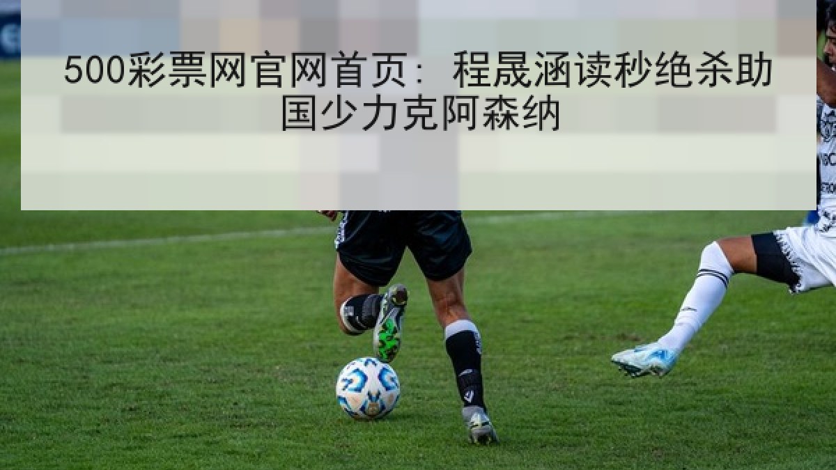 500彩票网官网首页: 程晟涵读秒绝杀助国少力克阿森纳