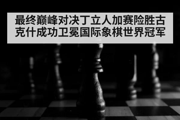 最终巅峰对决丁立人加赛险胜古克什成功卫冕国际象棋世界冠军