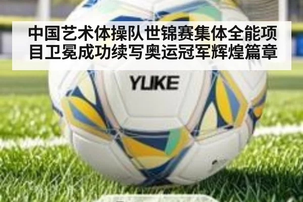 中国艺术体操队世锦赛集体全能项目卫冕成功续写奥运冠军辉煌篇章